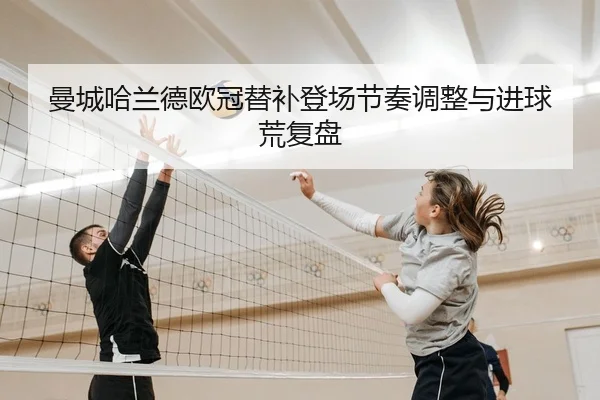 曼城哈兰德欧冠替补登场节奏调整与进球荒复盘